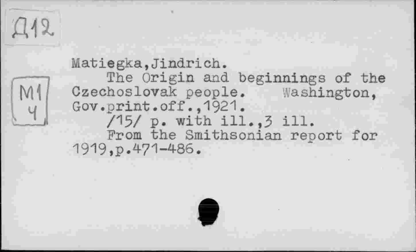 ﻿да
Matіegka,Jindrіch.
s--- The Origin and beginnings of the
(V|| Czechoslovak people. Washington, a Gov.print.off.,1921.
\ J.J	/15/ P. with ill.,3 ill.
From the Smithsonian reoort for 1919,p.471-486.